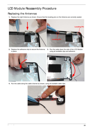 Page 99Chapter 389
LCD Module Reassembly Procedure
Replacing the Antennas
1.Replace the right Antenna as shown. Ensure that the locating pins on the Antenna are correctly seated. 
2.Replace the adhesive strip to secure the Antenna 
in place.3.Run the cable down the side of the LCD Module 
using all available clips and adhesive.
4.Run the cable along the cable channel as shown, using all available cable clips.
Locating Pin
Locating Pin 