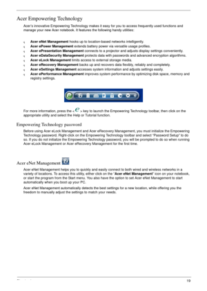 Page 25Chapter 119
Acer Empowering Technology
Acer’s innovative Empowering Technology makes it easy for you to access frequently used functions and 
manage your new Acer notebook. It features the following handy utilities: 
qAcer eNet Management hooks up to location-based networks intelligently.
qAcer ePower Management extends battery power via versatile usage profiles.
qAcer ePresentation Management connects to a projector and adjusts display settings conveniently.
qAcer eDataSecurity Management protects data...