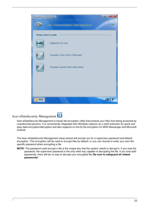 Page 29Chapter 123
Acer eDataSecurity Management 
Acer eDataSecurity Management is handy file encryption utility that protects your files from being accessed by 
unauthorized persons. It is conveniently integrated with Windows explorer as a shell extension for quick and 
easy data encryption/decryption and also supports on-the-fly file encryption for MSN Messenger and Microsoft 
Outlook. 
The Acer eDataSecurity Management setup wizard will prompt you for a supervisor password and default 
encryption. This...