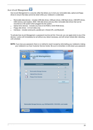 Page 31Chapter 125
Acer eLock Management 
Acer eLock Management is a security utility that allows you to lock your removable data, optical and floppy 
drives to ensure that data cannot be stolen while your notebook is unattended.
qRemovable data devices - includes USB disk drives, USB pen drives, USB flash drives, USB MP3 drives, 
USB memory card readers, IEEE 1394 disk drives and any other removable disk drives that can be 
mounted as a file system when plugged into the system.
qOptical drive devices -...