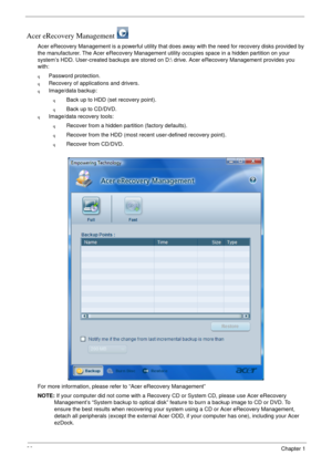 Page 3226Chapter 1
Acer eRecovery Management 
Acer eRecovery Management is a powerful utility that does away with the need for recovery disks provided by 
the manufacturer. The Acer eRecovery Management utility occupies space in a hidden partition on your 
system’s HDD. User-created backups are stored on D: drive. Acer eRecovery Management provides you 
with:
qPassword protection.
qRecovery of applications and drivers.
qImage/data backup:
qBack up to HDD (set recovery point).
qBack up to CD/DVD.
qImage/data...