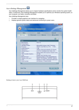 Page 33Chapter 127
Acer eSettings Management 
Acer eSettings Management allows you to inspect hardware specifications and to monitor the system health 
status. Furthermore, Acer eSettings Management enables you to optimize your Windows operating system, so 
your computer runs faster, smoother and better. 
Acer eSettings Management also:
qProvides a simple graphical user interface for navigating.
qDisplays general system status and advanced monitoring for power users.
Getting to know your Acer OrbiCam
1233 
