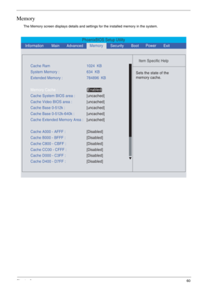 Page 53Chapter 260
Memory
The Memory screen displays details and settings for the installed memory in the system.
PhoenixBIOS Setup Utility
    
 
Item Specific Help 
  
Sets the state of the
memory cache.
 
Cache Ram1024  KB
System Memory :634  KB
Cache System BIOS area :[uncached]
Cache Base 0-512k :[uncached] Cache Video BIOS area :[uncached]
Cache Base 0-512k-640k :
[uncached]
Cache Extended Memory Area :[uncached] Extended Memory :784896  KB
Memory Cache :[Enabled] 
Cache A000 - AFFF :[Disabled]
Cache B000...