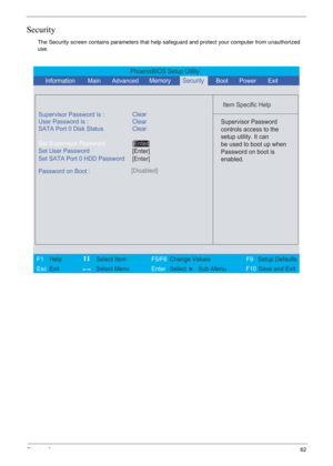 Page 55Chapter 262
Security
The Security screen contains parameters that help safeguard and protect your computer from unauthorized 
use.
PhoenixBIOS Setup Utility
          
 
Item Specific Help 
Supervisor Password Is :
User Password Is : Clear
Set Supervisor Password
Set User Password
  Password on Boot :[Disabled]
 
  
 Supervisor Password
controls access to the
setup utility. It can
be used to boot up when
Password on boot is
enabled. 
 
 
F1  Help    Select Item   F5/F6 Change ValuesF9 Setup Defaults 
Esc...
