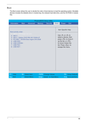 Page 59Chapter 266
Boot
The Boot screen allows the user to decide the order of boot devices to load the operating system. Bootable 
devices includes the diskette drive in module bay, the onboard hard disk drive, and the CD-ROM in module 
bay.
PhoenixBIOS Setup Utility
    
 
Item Specific Help 
 
 
 
 
  
  
  
   
  
Use <  > or <  > to 
select a device, then 
press  to move it 
up the list, or  
to move it down the 
list. Press  to 
escape the menu. 
 
F1
        F5/F6
                 F9 Setup Defaults 
Esc...