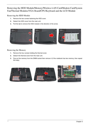 Page 7073Chapter 3
Removing the HDD Module/Memory/Wireless LAN Card/Modem Card/System 
Fan/Thermal Modules/VGA Board/CPU/Keyboard and the LCD Module 
Removing the HDD Module
1.Remove the two screws fastening the HDD cover.
2.Detach the HDD cover from the main unit.
3.Pull the tab to remove the HDD module in the direction of the arrow.
Removing the Memory
1.Remove the four screws holding the thermal cover.
2.Detach the thermal cover from the main unit.
3.Pop out the memory from the DIMM socket then remove it (If...