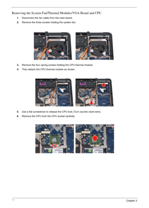 Page 7275Chapter 3
Removing the System Fan/Thermal Modules/VGA Board and CPU
1.Disconnect the fan cable from the main board.
2.Remove the three screws holding the system fan.
3.Remove the four spring screws holding the CPU thermal module.
4.Then detach the CPU thermal module as shown.
5.Use a flat screwdriver to release the CPU lock (Turn counter clock-wire).
6.Remove the CPU from the CPU socket carefully. 