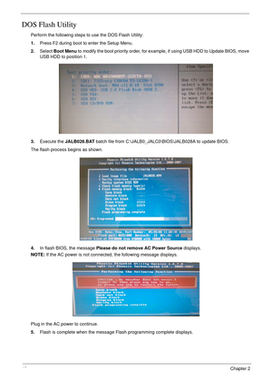 Page 5040Chapter 2
DOS Flash Utility
Perform the following steps to use the DOS Flash Utility:
1.Press F2 during boot to enter the Setup Menu.
2.Select Boot Menu to modify the boot priority order, for example, if using USB HDD to Update BIOS, move 
USB HDD to position 1.
3.Execute the JALB028.BAT batch file from C:\JALB0_JALC0\BIOS\JALB028A to update BIOS.
The flash process begins as shown.
4.In flash BIOS, the message Please do not remove AC Power Source displays.
NOTE: If the AC power is not connected, the...