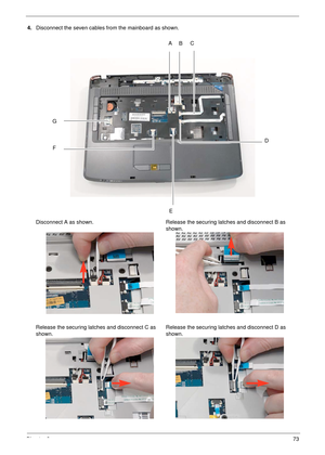 Page 83Chapter 373
4.Disconnect the seven cables from the mainboard as shown.
Disconnect A as shown. Release the securing latches and disconnect B as 
shown.
Release the securing latches and disconnect C as 
shown.Release the securing latches and disconnect D as 
shown.
BC
D
E F
GA 