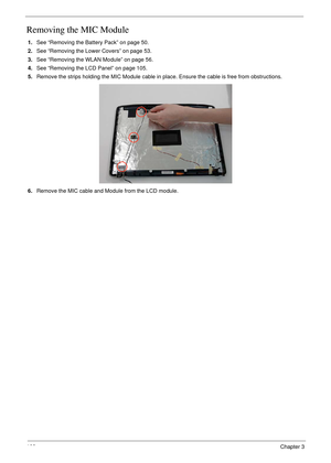 Page 118108Chapter 3
Removing the MIC Module
1.See “Removing the Battery Pack” on page 50.
2.See “Removing the Lower Covers” on page 53.
3.See “Removing the WLAN Module” on page 56.
4.See “Removing the LCD Panel” on page 105.
5.Remove the strips holding the MIC Module cable in place. Ensure the cable is free from obstructions.
6.Remove the MIC cable and Module from the LCD module. 