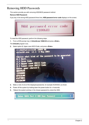 Page 5242Chapter 2
Removing HDD Passwords
This section provide you with removing HDD/BIOS password method:
Remove HDD Password:
If you key in the wrong HDD password three time, HDD password error code displays on the screen. 
To reset the HDD password, perform the following steps:
1.From a DOS prompt, key in Unlock6.exe 10068 00 and press .
The Unlock6 program runs.
2.Select option 2, Upper case ASCII Code, and press .
3.Make a note of one of the displayed passwords, for example XUSVE29, as shown.
4.Power off...