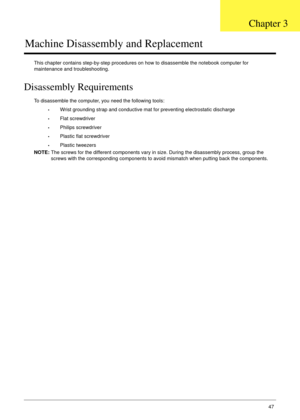 Page 57Chapter 347
Machine Disassembly and Replacement
This chapter contains step-by-step procedures on how to disassemble the notebook computer for 
maintenance and troubleshooting.
Disassembly Requirements
To disassemble the computer, you need the following tools:
•Wrist grounding strap and conductive mat for preventing electrostatic discharge
•Flat screwdriver
•Philips screwdriver
•Plastic flat screwdriver
•Plastic tweezers
NOTE: The screws for the different components vary in size. During the disassembly...