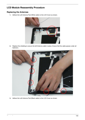 Page 113Chapter 3103
LCD Module Reassembly Procedure
Replacing the Antennas
1.Adhere the Left Antenna Pad (White cable) to the LCD Cover as shown.
2.Replace the shielding to secure the left Antenna cable in place. Ensure that the cable passes under all 
fasteners.
3.Adhere the Left Antenna Pad (Black cable) to the LCD Cover as shown. 