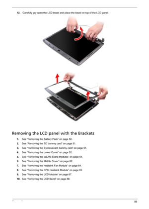 Page 101Chapter 389
12. Carefully pry open the LCD bezel and place the bezel on top of the LCD panel. 
Removing the LCD panel with the Brackets
1.See “Removing the Battery Pack” on page 50.
2.See “Removing the SD dummy card” on page 51.
3.See “Removing the ExpressCard dummy card” on page 51.
4.See “Removing the Lower Cover” on page 52.
5.See “Removing the WLAN Board Modules” on page 54.
6.See “Removing the Middle Cover” on page 62.
7.See “Removing the Heatsink Fan Module” on page 64.
8.See “Removing the CPU...