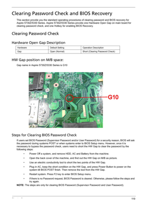 Page 131Chapter 511 9
Clearing Password Check and BIOS Recovery
This section provide you the standard operating procedures of clearing password and BIOS recovery for 
Aspire 5730Z/5330 Series. Aspire 5730Z/5330 Series provide one Hardware Open Gap on main board for 
clearing password check, and one Hotkey for enabling BIOS Recovery.
Clearing Password Check
Hardware Open Gap Description
HW Gap position on M/B space:
Gap name in Aspire 5730Z/5330 Series is G10
 
Steps for Clearing BIOS Password Check
If users set...