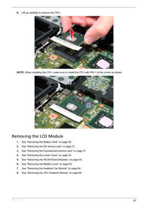 Page 79Chapter 367
6.Lift up carefully to remove the CPU. 
NOTE: When installing the CPU, make sure to install the CPU with PIN 1 at the corner as shown. 
Removing the LCD Module
1.See “Removing the Battery Pack” on page 50.
2.See “Removing the SD dummy card” on page 51.
3.See “Removing the ExpressCard dummy card” on page 51.
4.See “Removing the Lower Cover” on page 52.
5.See “Removing the WLAN Board Modules” on page 54.
6.See “Removing the Middle Cover” on page 62.
7.See “Removing the Heatsink Fan Module” on...