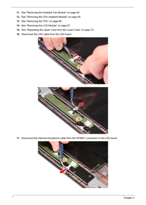 Page 8674Chapter 3
11 .See “Removing the Heatsink Fan Module” on page 64.
12.See “Removing the CPU Heatsink Module” on page 65.
13.See “Removing the CPU” on page 66.
14.See “Removing the LCD Module” on page 67.
15.See “Separating the Upper Case from the Lower Case” on page 70.
16.Disconnect the LED cable from the LED board.
17.Disconnect the internal microphone cable from the INTMIC1 connector on the LED board. 