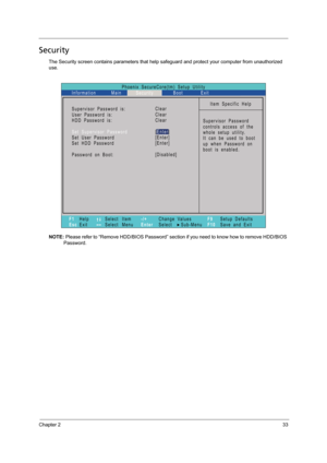 Page 41Chapter 233
Security
The Security screen contains parameters that help safeguard and protect your computer from unauthorized 
use.
NOTE: Please refer to “Remove HDD/BIOS Password” section if you need to know how to remove HDD/BIOS 
Password.
Phoenix   SecureCore(tm)   Setup   Utility
Main
F1
EscHelp
ExitSelect    Item
Select    Menu
Change   Values
Select         Sub-Menu -/+
EnterF9
F10Setup   Defaults
S a v e   a n d   E x i t
Information Security Boot Exit
Item   Specific   Help
Supervisor   Password...