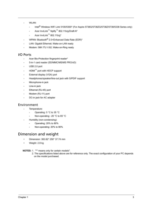 Page 11Chapter 13
•WLAN: 
•Intel® Wireless WiFi Link 5100/5300* (For Aspire 5738G/5738ZG/5738Z/5738/5338 Series only)
•Acer InviLink™ Nplify™ 802.11b/g/Draft-N*
•Acer InviLink™ 802.11b/g*
•WPAN: Bluetooth® 2.0+Enhanced Data Rate (EDR)*
•LAN: Gigabit Ethernet; Wake-on-LAN ready
•Modem: 56K ITU V.92; Wake-on-Ring ready
I/O Ports
•Acer Bio-Protection fingerprint reader*
•5-in-1 card reader (SD/MMC/MS/MS PRO/xD)
•USB 2.0 port
•HDMI™ port with HDCP support
•External display (VGA) port
•Headphones/speaker/line-out...