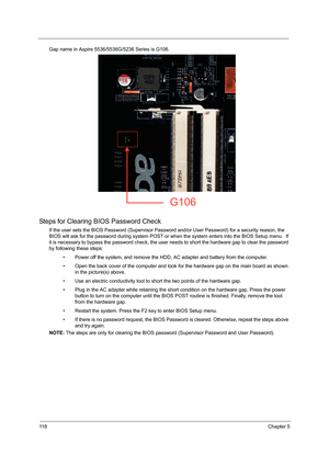 Page 12611 8Chapter 5
Gap name in Aspire 5536/5536G/5236 Series is G106.   
Steps for Clearing BIOS Password Check
If the user sets the BIOS Password (Supervisor Password and/or User Password) for a security reason, the 
BIOS will ask for the password during system POST or when the system enters into the BIOS Setup menu.  If 
it is necessary to bypass the password check, the user needs to short the hardware gap to clear the password 
by following these steps:
• Power off the system, and remove the HDD, AC...