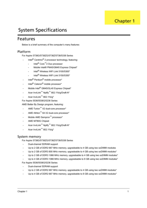 Page 9Chapter 11
Features
Below is a brief summary of the computer’s many features:
Platform
For Aspire 5738G/5738ZG/5738Z/5738/5338 Series
•Intel® Centrino® 2 processor technology, featuring:
•Intel® Core™2 Duo processor
•Mobile Intel® PM45/GM45 Express Chipset*
•Intel® Wireless WiFi Link 5100/5300*
•Intel® Wireless WiFi Link 5150/5350*
•Intel® Pentium® mobile processor*
•Intel® Celeron® mobile processor*
•Mobile Intel® GM45/GL40 Express Chipset*
•Acer InviLink™ Nplify™ 802.11b/g/Draft-N*
•Acer InviLink™...