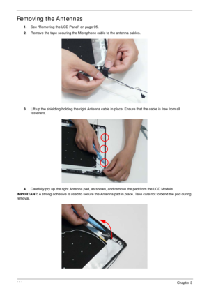 Page 111101Chapter 3
Removing the Antennas
1.See “Removing the LCD Panel” on page 95.
2.Remove the tape securing the Microphone cable to the antenna cables.
3.Lift up the shielding holding the right Antenna cable in place. Ensure that the cable is free from all 
fasteners.
4.Carefully pry up the right Antenna pad, as shown, and remove the pad from the LCD Module.
IMPORTANT: A strong adhesive is used to secure the Antenna pad in place. Take care not to bend the pad during 
removal. 