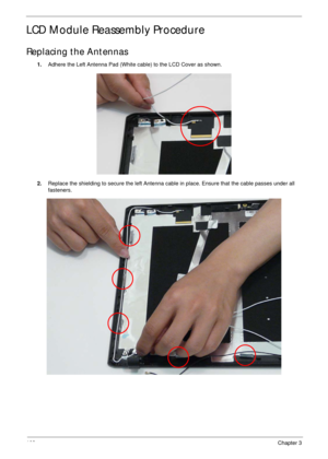 Page 113103Chapter 3
LCD Module Reassembly Procedure
Replacing the Antennas
1.Adhere the Left Antenna Pad (White cable) to the LCD Cover as shown.
2.Replace the shielding to secure the left Antenna cable in place. Ensure that the cable passes under all 
fasteners. 