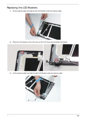 Page 116Chapter 3106
Replacing the LCD Brackets
1.Lift the antenna cable and slide the left LCD Bracket under the antenna cable.
2.Place the LCD bracket on the LCD cover so the LCD Cover pins penetrate the bracket.
3.Lift the antenna cable and slide the right LCD Bracket under the antenna cable. 