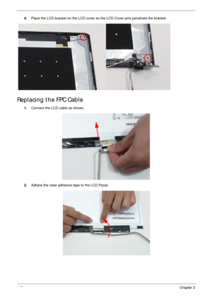 Page 117107Chapter 3
4.Place the LCD bracket on the LCD cover so the LCD Cover pins penetrate the bracket.
Replacing the FPC Cable
1.Connect the LCD cable as shown.
2.Adhere the clear adhesive tape to the LCD Panel. 