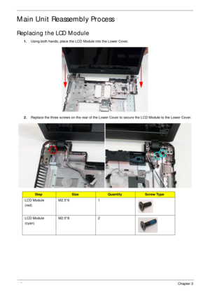 Page 12311 3Chapter 3
Main Unit Reassembly Process
Replacing the LCD Module
1.Using both hands, place the LCD Module into the Lower Cover.
2.Replace the three screws on the rear of the Lower Cover to secure the LCD Module to the Lower Cover.
StepSizeQuantityScrew Type
LCD Module
(red)M2.5*6 1
LCD Module
(cyan)M2.5*8 2 