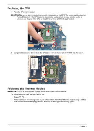 Page 12511 5Chapter 3
Replacing the CPU
1.Place the CPU into the socket.
IMPORTANT:Be sure to align the socket marker with the indicator on the CPU. The socket is a Zero Insertion 
Force (ZIF) socket. If the CPU does not drop into the socket, check to make sure the socket is 
unlocked and the pins of the CPU ar straight. Never force a CPU into a ZIF socket.
2.Using a flat blade screw driver, rotate the CPU screw 180° clockwise to lock the CPU into the socket.
Replacing the Thermal Module
IMPORTANT: Ensure all...