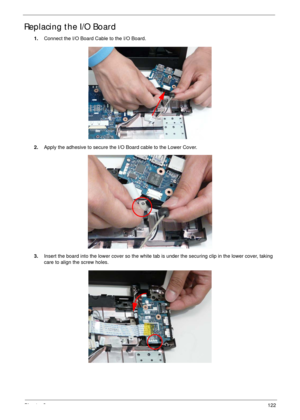 Page 132Chapter 3122
Replacing the I/O Board
1.Connect the I/O Board Cable to the I/O Board.
2.Apply the adhesive to secure the I/O Board cable to the Lower Cover.
3.Insert the board into the lower cover so the white tab is under the securing clip in the lower cover, taking 
care to align the screw holes. 