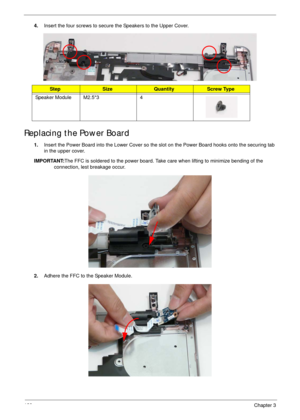 Page 139129Chapter 3
4.Insert the four screws to secure the Speakers to the Upper Cover.
Replacing the Power Board
1.Insert the Power Board into the Lower Cover so the slot on the Power Board hooks onto the securing tab 
in the upper cover.
IMPORTANT:The FFC is soldered to the power board. Take care when lifting to minimize bending of the 
connection, lest breakage occur.
2.Adhere the FFC to the Speaker Module.
StepSizeQuantityScrew Type
Speaker Module M2.5*3 4 