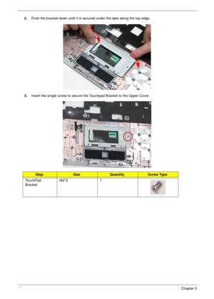 Page 141131Chapter 3
2.Push the bracket down until it is secured under the tabs along the top edge.
3.Insert the single screw to secure the Touchpad Bracket to the Upper Cover.
StepSizeQuantityScrew Type
TouchPad 
BracketM2*3 1 