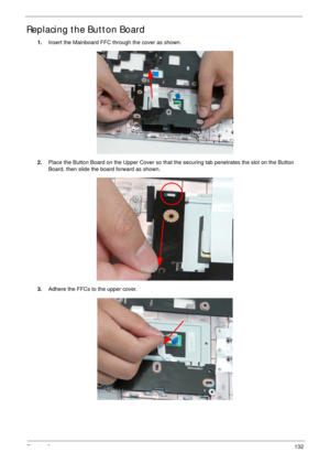 Page 142Chapter 3132
Replacing the Button Board
1.Insert the Mainboard FFC through the cover as shown.
2.Place the Button Board on the Upper Cover so that the securing tab penetrates the slot on the Button 
Board, then slide the board forward as shown.
3.Adhere the FFCs to the upper cover. 