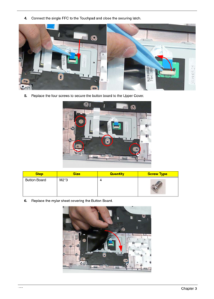 Page 143133Chapter 3
4.Connect the single FFC to the Touchpad and close the securing latch.
5.Replace the four screws to secure the button board to the Upper Cover.
6.Replace the mylar sheet covering the Button Board.
StepSizeQuantityScrew Type
Button Board M2*3 4 