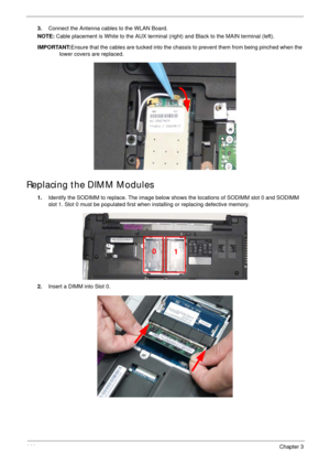 Page 151141Chapter 3
3.Connect the Antenna cables to the WLAN Board.
NOTE: Cable placement is White to the AUX terminal (right) and Black to the MAIN terminal (left).
IMPORTANT:Ensure that the cables are tucked into the chassis to prevent them from being pinched when the 
lower covers are replaced.
Replacing the DIMM Modules
1.Identify the SODIMM to replace. The image below shows the locations of SODIMM slot 0 and SODIMM 
slot 1. Slot 0 must be populated first when installing or replacing defective memory....