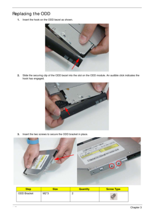 Page 155145Chapter 3
Replacing the ODD
1.Insert the hook on the ODD bezel as shown.
2.Slide the securing clip of the ODD bezel into the slot on the ODD module. An audible click indicates the 
hook has engaged.
3.Insert the two screws to secure the ODD bracket in place.
 
StepSizeQuantityScrew Type
ODD Bracket M2*3 2 