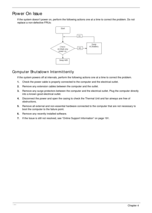 Page 163153Chapter 4
Power On Issue
If the system doesn’t power on, perform the following actions one at a time to correct the problem. Do not 
replace a non-defective FRUs:
Computer Shutsdown Intermittently
If the system powers off at intervals, perform the following actions one at a time to correct the problem.
1.Check the power cable is properly connected to the computer and the electrical outlet. 
2.Remove any extension cables between the computer and the outlet.
3.Remove any surge protectors between the...