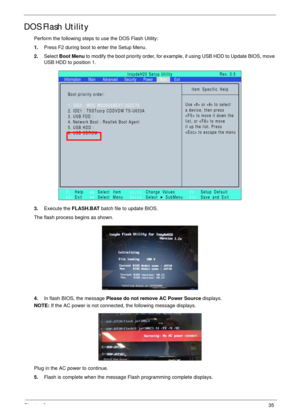 Page 45Chapter 235
DOS Flash Utility
Perform the following steps to use the DOS Flash Utility:
1.Press F2 during boot to enter the Setup Menu.
2.Select Boot Menu to modify the boot priority order, for example, if using USB HDD to Update BIOS, move 
USB HDD to position 1.
3.Execute the FLASH.BAT batch file to update BIOS.
The flash process begins as shown.
4.In flash BIOS, the message Please do not remove AC Power Source displays.
NOTE: If the AC power is not connected, the following message displays.
Plug in...