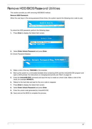 Page 47Chapter 237
Remove HDD/BIOS Password Utilities
This section provide you with removing HDD/BIOS method:
Remove HDD Password:
When the user keys in the wrong password three times, the system reports the following error code to user.
To unlock the HDD password, perform the following steps:
1.Press Enter to display the Select Item screen.
2.Select Enter Unlock Password and press Enter.
An Unlock Password displays.
3.Make a note of the key, 76943488 in the example.
4.Boot up the system to a removable bootable...