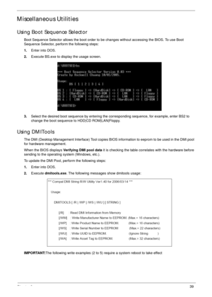 Page 49Chapter 239
Miscellaneous Utilities
Using Boot Sequence Selector
Boot Sequence Selector allows the boot order to be changes without accessing the BIOS. To use Boot 
Sequence Selector, perform the following steps:
1.Enter into DOS.
2.Execute BS.exe to display the usage screen.
3.Select the desired boot sequence by entering the corresponding sequence, for example, enter BS2 to 
change the boot sequence to HDD|CD ROM|LAN|Floppy.
Using DMITools
The DMI (Desktop Management Interface) Tool copies BIOS...