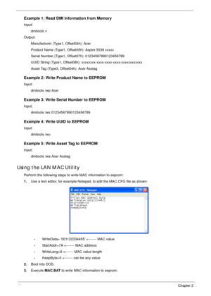 Page 5040Chapter 2
Example 1: Read DMI Information from Memory
Input: 
dmitools /r 
Output:
Manufacturer (Type1, Offset04h): Acer
Product Name (Type1, Offset05h): Aspire 5538 xxxxx
Serial Number (Type1, Offset07h): 01234567890123456789
UUID String (Type1, Offset08h): xxxxxxxx-xxxx-xxxx-xxxx-xxxxxxxxxxxx
Asset Tag (Type3, Offset04h): Acer Asstag
Example 2: Write Product Name to EEPROM
Input:
dmitools /wp Acer
Example 3: Write Serial Number to EEPROM
Input:
dmitools /ws 01234567890123456789
Example 4: Write UUID...
