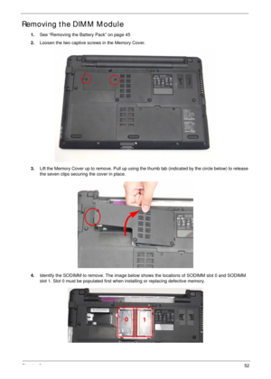 Page 62Chapter 352
Removing the DIMM Module
1.See “Removing the Battery Pack” on page 45
2.Loosen the two captive screws in the Memory Cover.
3.Lift the Memory Cover up to remove. Pull up using the thumb tab (indicated by the circle below) to release 
the seven clips securing the cover in place.
4.Identify the SODIMM to remove. The image below shows the locations of SODIMM slot 0 and SODIMM 
slot 1. Slot 0 must be populated first when installing or replacing defective memory.
0
1 