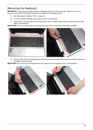 Page 70Chapter 360
Removing the Keyboard
IMPORTANT: The keyboard is easily warped or damaged during the removal process. Take care not to use 
excessive force when removing the keyboard and replace if any damage occurs.
1.See “Removing the Battery Pack” on page 45.
2.Turn the computer rightside up and open the lid to the full extent.
3.Unlock the six securing latches by pressing down with a suitable plastic tool then sliding along the back 
edge of the keyboard.
IMPORTANT: The use of metal tools may damage the...