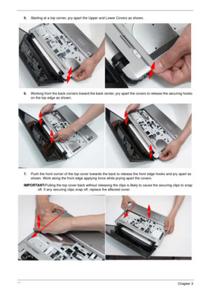 Page 7565Chapter 3
5.Starting at a top corner, pry apart the Upper and Lower Covers as shown. 
6.Working from the back corners toward the back center, pry apart the covers to release the securing hooks 
on the top edge as shown.
7.Push the front corner of the top cover towards the back to release the front edge hooks and pry apart as 
shown. Work along the front edge applying force while prying apart the covers.
IMPORTANT:Pulling the top cover back without releasing the clips is likely to cause the securing...