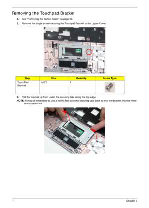 Page 7969Chapter 3
Removing the Touchpad Bracket
1.See “Removing the Button Board” on page 66.
2.Remove the single screw securing the Touchpad Bracket to the Upper Cover.
3.Pull the bracket up from under the securing tabs along the top edge.
NOTE: It may be necessary to use a tool to first push the securing tabs back so that the bracket may be more 
readily removed.
StepSizeQuantityScrew Type
TouchPad 
BracketM2*3 1 