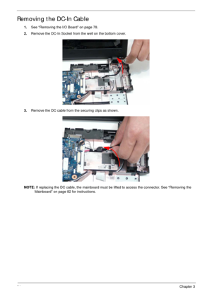 Page 9181Chapter 3
Removing the DC-In Cable
1.See “Removing the I/O Board” on page 78.
2.Remove the DC-In Socket from the well on the bottom cover.
3.Remove the DC cable from the securing clips as shown.
NOTE: If replacing the DC cable, the mainboard must be lifted to access the connector. See “Removing the 
Mainboard” on page 82 for instructions. 