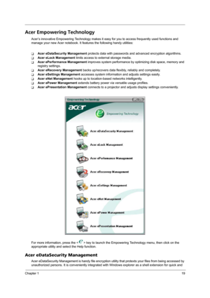 Page 25Chapter 119
Acer Empowering Technology
Acer’s innovative Empowering Technology makes it easy for you to access frequently used functions and 
manage your new Acer notebook. It features the following handy utilities: 
TAcer eDataSecurity Management protects data with passwords and advanced encryption algorithms.
TAcer eLock Management limits access to external storage media.
TAcer ePerformance Management improves system performance by optimizing disk space, memory and 
registry settings.
TAcer eRecovery...