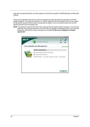 Page 2620Chapter 1
easy data encryption/decryption and also supports on-the-fly file encryption for MSN Messager and Microsoft 
Outlook. 
There are two passwords that can be used to encrypt/decrypt a file; the supervisor passowrd and the file-
specific password. The supervisor passwork is a “master” password that cna decrypt any file on your system; 
the file-specific password will be used to encrypt files by default, or you cna choose to enter your own file-
specific password when encrypting a file.
NOTE: The...